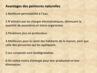 Avantages des peintures naturelles 
1.Meilleure perméabilité à l’eau. 
2.N’attirent pas les charges électrostatiques, diminuant la 
quantité de poussières et micro-organismes 
3.Pénètrent plus en profondeur. 
4.Meilleures pour la santé des habitants de la maison, ainsi que 
celle des personnes qui les appliquent. 
5.Les composés sont biodégradables. 
6.On utilise moins d'énergie pour leur production et leur 
élimination. 
 