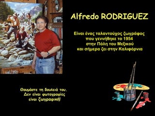 Alfredo RODRIGUEZ
Είναι ένας ταλαντούχος ζωγράφος
που γεννήθηκε το 1954
στην Πόλη του Μεξικού
και σήμερα ζει στην Καλιφόρνια

Θαυμάστε τη δουλειά του.
Δεν είναι φωτογραφίες
είναι ζωγραφική!

 