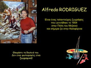 Alfredo RODRIGUEZ

                               Είναι ένας ταλαντούχος ζωγράφος
                                     που γεννήθηκε το 1954
                                     στην Πόλη του Μεξικού
                                και σήμερα ζει στην Καλιφόρνια




 Θαυμάστε τη δουλειά του.
Δεν είναι φωτογραφίες είναι
       ζωγραφική!
 