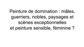 Peinture de domination : mâles,
guerriers, nobles, paysages et
scènes exceptionnelles
et peinture sensible, féminine ?
 