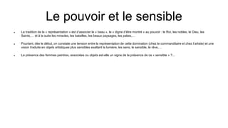 Le pouvoir et le sensible
 La tradition de la « représentation » est d’associer le « beau », le « digne d’être montré » au pouvoir : le Roi, les nobles, le Dieu, les
Saints,… et à la suite les miracles, les batailles, les beaux paysages, les palais,…
 Pourtant, dès le début, on constate une tension entre la représentation de cette domination (chez le commanditaire et chez l’artiste) et une
vision traduite en objets artistiques plus sensibles exaltant la lumière, les sens, le sensible, le rêve,…
 La présence des femmes peintres, associées ou objets est-elle un signe de la présence de ce « sensible » ?...
 