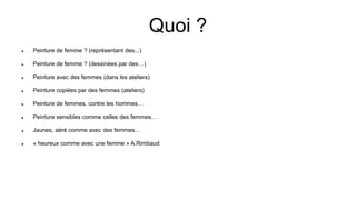Quoi ?
 Peinture de femme ? (représentant des...)
 Peinture de femme ? (dessinées par des…)
 Peinture avec des femmes (dans les ateliers)
 Peinture copiées par des femmes (ateliers)
 Peinture de femmes, contre les hommes…
 Peinture sensibles comme celles des femmes…
 Jaunes, aéré comme avec des femmes…
 « heureux comme avec une femme » A.Rimbaud
 