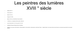 Les peintres des lumières
XVIII ° siècle
 Watteau 1684-1721
 Chardin 1699-1779
 Boucher 1703-1770
 Fragonard 1732-1806
 Natoire, Carl Van Loo, Hubert Robert, Greuze, Saint-Nom
 « Peintres du roi » et académie de Rome (créée en 1666) sous
 Louis XV (le bien aimé) 1715-1774 et Louis XVI 1774-1792
 (protégés par le Marquis de Marigny frère de la Pompadour)
 hébergés au Louvre jusqu’à en être chassés en 1806 par Napoléon et par les peintres « révolutionnaires » comme David, Poussin,... chargés de refuser « tout ouvrage contraire aux bonnes mœurs, aux principes du gouvernement et à la tranquillité
publique »
 