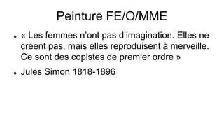 Peinture FE/O/MME
 « Les femmes n’ont pas d’imagination. Elles ne
créent pas, mais elles reproduisent à merveille.
Ce sont des copistes de premier ordre »
 Jules Simon 1818-1896
 