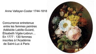 Anne Vallayer-Coster 1744-1818
Concurrence entretenue
entre les femmes peintres
Adélaïde Labille-Guiard,
Élisabeth Vigée-Lebrun…
En 1777 : 130 femmes
inscrites à l’Académie
de Saint-Luc à Paris
 