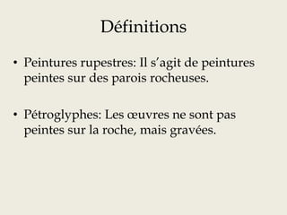 Définitions
• Peintures rupestres: Il s’agit de peintures
peintes sur des parois rocheuses.
• Pétroglyphes: Les œuvres ne sont pas
peintes sur la roche, mais gravées.