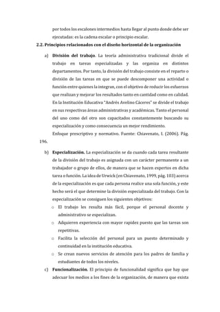 por todos los escalones intermedios hasta llegar al punto donde debe ser
ejecutadas: es la cadena escalar o principio escalar.
2.2. Principios relacionados con el diseño horizontal de la organización
a) División del trabajo. La teoría administrativa tradicional divide el
trabajo en tareas especializadas y las organiza en distintos
departamentos. Por tanto, la división del trabajo consiste en el reparto o
división de las tareas en que se puede descomponer una actividad o
función entre quienes la integran, con el objetivo de reducir los esfuerzos
que realizan y mejorar los resultados tanto en cantidad como en calidad.
En la Institución Educativa “Andrés Avelino Cáceres” se divide el trabajo
en sus respectivas áreas administrativas y académicas. Tanto el personal
del uno como del otro son capacitados constantemente buscando su
especialización y como consecuencia un mejor rendimiento.
Enfoque prescriptivo y normativo. Fuente: Chiavenato, I. (2006). Pág.
196.
b) Especialización. La especialización se da cuando cada tarea resultante
de la división del trabajo es asignada con un carácter permanente a un
trabajador o grupo de ellos, de manera que se hacen expertos en dicha
tarea o función. La idea de Urwick (en Chiavenato, 1999, pág. 103) acerca
de la especialización es que cada persona realice una sola función, y este
hecho será el que determine la división especializada del trabajo. Con la
especialización se consiguen los siguientes objetivos:
o El trabajo les resulta más fácil, porque el personal docente y
administrativo se especializan.
o Adquieren experiencia con mayor rapidez puesto que las tareas son
repetitivas.
o Facilita la selección del personal para un puesto determinado y
continuidad en la institución educativa.
o Se crean nuevos servicios de atención para los padres de familia y
estudiantes de todos los niveles.
c) Funcionalización. El principio de funcionalidad significa que hay que
adecuar los medios a los fines de la organización, de manera que exista
 