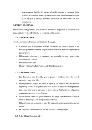 una adecuada división del trabajo a los objetivos de la empresa. En la
práctica, el principio implica que el docente idee las mejores estrategias
y las aplique y obtenga mejores resultados de aprendizaje en sus
estudiantes.
3. ESTILOS DE GESTIÓN
Chiavenato (2006) presenta esencialmente tres estilos de gestión: el autocrático, el
democrático y el liberal, tal como se resume a continuación:
3.1. Estilo autocrático.
El líder fija las directrices sin participación del grupo.
- A medida que se requieren, el líder determina los pasos a seguir y las
técnicas que se utilizarán en la ejecución de las tareas, de modo imprevisible
para el grupo.
- El líder determina cual es la tarea que cada uno debe ejecutar y quien es su
compañero de trabajo.
- El líder es dominante.
- Elogia y critica el trabajo "individual" de cada miembro.
3.2. Estilo democrático
- Las directrices son debatidas por el grupo y decididas por éste con el
estímulo y apoyo del líder.
- El propio grupo esboza los pasos a seguir y las técnicas para alcanzar el
objetivo, y solicita consejo técnico a líder cuando es necesario. Éste propone
dos o más alternativas para que el grupo escoja. Así, las tareas adquieren
nuevas perspectivas en los debates.
- La división de las tareas queda a criterio del grupo y cada miembro tiene la
libertad de escoger a sus compañeros de trabajo.
- El líder busca ser un miembro más del grupo, sin encargarse mucho de las
tareas.
- Es "objetivo" y se limita a los "hechos" en sus críticas y elogios.
3.3. Estilo liberal (Laissez-faire)
 