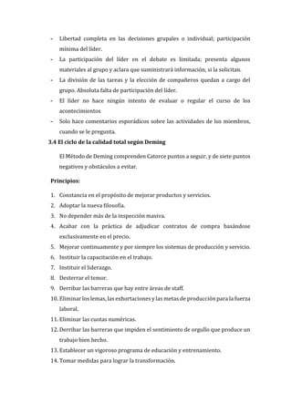 - Libertad completa en las decisiones grupales o individual; participación
mínima del líder.
- La participación del líder en el debate es limitada; presenta algunos
materiales al grupo y aclara que suministrará información, si la solicitan.
- La división de las tareas y la elección de compañeros quedan a cargo del
grupo. Absoluta falta de participación del líder.
- El líder no hace ningún intento de evaluar o regular el curso de los
acontecimientos
- Solo hace comentarios esporádicos sobre las actividades de los miembros,
cuando se le pregunta.
3.4 El ciclo de la calidad total según Deming
El Método de Deming comprenden Catorce puntos a seguir, y de siete puntos
negativos y obstáculos a evitar.
Principios:
1. Constancia en el propósito de mejorar productos y servicios.
2. Adoptar la nueva filosofía.
3. No depender más de la inspección masiva.
4. Acabar con la práctica de adjudicar contratos de compra basándose
exclusivamente en el precio.
5. Mejorar continuamente y por siempre los sistemas de producción y servicio.
6. Instituir la capacitación en el trabajo.
7. Instituir el liderazgo.
8. Desterrar el temor.
9. Derribar las barreras que hay entre áreas de staff.
10. Eliminar los lemas, las exhortaciones y las metas de producción para la fuerza
laboral.
11. Eliminar las cuotas numéricas.
12. Derribar las barreras que impiden el sentimiento de orgullo que produce un
trabajo bien hecho.
13. Establecer un vigoroso programa de educación y entrenamiento.
14. Tomar medidas para lograr la transformación.
 