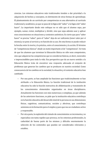 ciencias. Los sistemas educativos más tradicionales tienden a dar prioridad a la
adquisición de hechos y conceptos, en detrimento de otras formas de aprendizaje.
El planteamiento de un currículo por competencias es una alternativa al currículo
tradicional y académico, ya que se pasa de la lógica del "saber" a la lógica del "saber
hacer". Lo importante desde este enfoque no es sólo que el alumno sepa, por
ejemplo, sumar, restar, multiplicar y dividir, sino que sepa además usar y aplicar
esos conocimientos en situaciones y contextos auténticos. Es cierto que para "saber
hacer" se precisa "saber", pero el "saber" deja de ser suficiente (tener valor por sí
mismo) y se pone al servicio y en función de su uso. De esta forma se puede reducir
la brecha entre la teoría y la práctica, entre el conocimiento y la acción. El término
de "competencias básicas" añade un matiz importante al de "competencia". Se trata
de que los alumnos que terminan la Educación Básica no sólo sean competentes,
sino que adquieran las competencias que se consideran básicas, es decir, esenciales
e imprescindibles para toda la vida. Esa perspectiva que da un nuevo sentido a la
Educación Básica trata de encontrar una respuesta adecuada al conjunto de
problemas que generan los cambios que se producen en nuestra sociedad. Como
consecuencia de los cambios en la sociedad, la situación y el contexto educativo han
cambiado:
- Por una parte, se han ampliado las funciones que tradicionalmente se han
atribuido a la Educación Básica. La función tradicional de la institución
educativa ha sido la función instructiva de alfabetización y transmisión de
los conocimientos elementales organizados en áreas disciplinares.
Actualmente las funciones son más numerosas y complejas, ya que además
de las anteriores funciones, se pide que la institución educativa contribuya
en la función educativa del desarrollo total de la persona en sus dimensiones
físicas, cognitivas, comunicativas, sociales y afectivas, que contribuya
asimismo en la formación para el empleo y para que sea un ciudadano activo
y responsable.
- Por otra parte, la explosión del cúmulo de conocimientos se incrementa y se
especializa con tanta rapidez que provoca, en los entornos profesionales, la
caducidad de buena parte de los mismos y dificulta enormemente la
selección de los contenidos que puedan ser considerados relevantes y
estables.
 