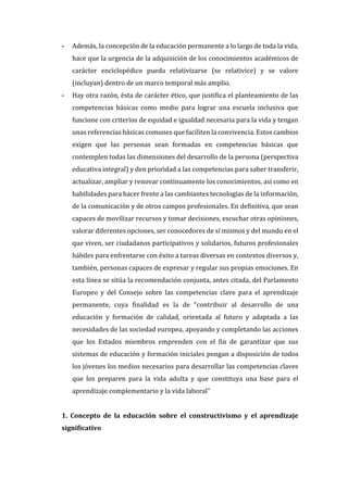 - Además, la concepción de la educación permanente a lo largo de toda la vida,
hace que la urgencia de la adquisición de los conocimientos académicos de
carácter enciclopédico pueda relativizarse (se relativice) y se valore
(incluyan) dentro de un marco temporal más amplio.
- Hay otra razón, ésta de carácter ético, que justifica el planteamiento de las
competencias básicas como medio para lograr una escuela inclusiva que
funcione con criterios de equidad e igualdad necesaria para la vida y tengan
unas referencias básicas comunes que faciliten la convivencia. Estos cambios
exigen que las personas sean formadas en competencias básicas que
contemplen todas las dimensiones del desarrollo de la persona (perspectiva
educativa integral) y den prioridad a las competencias para saber transferir,
actualizar, ampliar y renovar continuamente los conocimientos, así como en
habilidades para hacer frente a las cambiantes tecnologías de la información,
de la comunicación y de otros campos profesionales. En definitiva, que sean
capaces de movilizar recursos y tomar decisiones, escuchar otras opiniones,
valorar diferentes opciones, ser conocedores de sí mismos y del mundo en el
que viven, ser ciudadanos participativos y solidarios, futuros profesionales
hábiles para enfrentarse con éxito a tareas diversas en contextos diversos y,
también, personas capaces de expresar y regular sus propias emociones. En
esta línea se sitúa la recomendación conjunta, antes citada, del Parlamento
Europeo y del Consejo sobre las competencias clave para el aprendizaje
permanente, cuya finalidad es la de “contribuir al desarrollo de una
educación y formación de calidad, orientada al futuro y adaptada a las
necesidades de las sociedad europea, apoyando y completando las acciones
que los Estados miembros emprenden con el fin de garantizar que sus
sistemas de educación y formación iniciales pongan a disposición de todos
los jóvenes los medios necesarios para desarrollar las competencias claves
que los preparen para la vida adulta y que constituya una base para el
aprendizaje complementario y la vida laboral"
1. Concepto de la educación sobre el constructivismo y el aprendizaje
significativo
 