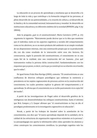 La educación es un proceso de aprendizaje y enseñanza que se desarrolla a lo
largo de toda la vida y que contribuye a la formación integral de las personas, al
pleno desarrollo de sus potencialidades, a la creación de cultura, y al desarrollo de
la familia y de la comunidad nacional, latinoamericana y mundial. Se desarrolla en
instituciones educativas y en diferentes ámbitos de la sociedad (MINEDU, pág. 9, ley
28044).
Ante la pregunta ¿qué es el constructivismo?, Mario Carretero (1997, p. 21)
argumenta lo siguiente: "Básicamente puede decirse que es la idea que mantiene
que el individuo, tanto en los aspectos cognitivos y sociales del comportamiento
como en los afectivos, no es un mero producto del ambiente ni un simple resultado
de sus disposiciones internas, sino una construcción propia que se va produciendo
día con día como resultado de la interacción entre esos dos factores. En
consecuencia, según la posesión del constructivismo, el conocimiento no es una
copia fiel de la realidad, sino una construcción del ser humano. ¿Con qué
instrumentos realiza la persona dicha construcción?, fundamentalmente con los
esquemas que ya posee, es decir, con la que ya construyó en su relación con el medio
que lo rodea".
De igual forma Frida Díaz-Barriga (2004), comenta: "El constructivismo es una
confluencia de diversos enfoques psicológicos que enfatizan la existencia y
prevalencia en los sujetos cognoscentes de procesos activos en la construcción del
conocimiento, los cuales permiten explicar la génesis del comportamiento y el
aprendizaje. Se afirma que el conocimiento no se recibe pasivamente ni es copia fiel
del medio".
A partir de las investigaciones de Piaget sobre el desarrollo genético de la
inteligencia van desenvolviéndose los enfoques constructivistas, hasta el extremo
que M.A. Campos y S. Gaspar afirman que “el constructivismo es hoy en día el
paradigma predominante en la investigación cognoscitiva en educación”.
Novak, a partir de los trabajos de Ausubel sobre la asimilación de los
conocimientos, nos dice que “el nuevo aprendizaje depende de la cantidad y de la
calidad de las estructuras de organización cognoscitivas existentes en la persona”.
La psicopedagogía nos aporta la información sobre cómo aprenden los alumnos y
cómo construyen los conocimientos científicos. La psicología cognitiva más los
 