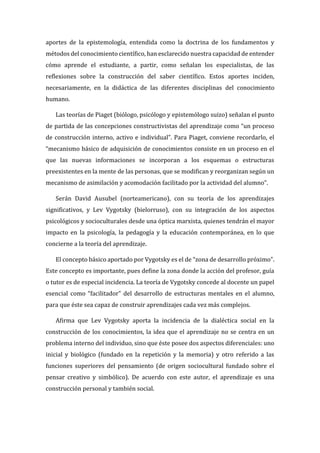 aportes de la epistemología, entendida como la doctrina de los fundamentos y
métodos del conocimiento científico, han esclarecido nuestra capacidad de entender
cómo aprende el estudiante, a partir, como señalan los especialistas, de las
reflexiones sobre la construcción del saber científico. Estos aportes inciden,
necesariamente, en la didáctica de las diferentes disciplinas del conocimiento
humano.
Las teorías de Piaget (biólogo, psicólogo y epistemólogo suizo) señalan el punto
de partida de las concepciones constructivistas del aprendizaje como “un proceso
de construcción interno, activo e individual”. Para Piaget, conviene recordarlo, el
“mecanismo básico de adquisición de conocimientos consiste en un proceso en el
que las nuevas informaciones se incorporan a los esquemas o estructuras
preexistentes en la mente de las personas, que se modifican y reorganizan según un
mecanismo de asimilación y acomodación facilitado por la actividad del alumno”.
Serán David Ausubel (norteamericano), con su teoría de los aprendizajes
significativos, y Lev Vygotsky (bielorruso), con su integración de los aspectos
psicológicos y socioculturales desde una óptica marxista, quienes tendrán el mayor
impacto en la psicología, la pedagogía y la educación contemporánea, en lo que
concierne a la teoría del aprendizaje.
El concepto básico aportado por Vygotsky es el de “zona de desarrollo próximo”.
Este concepto es importante, pues define la zona donde la acción del profesor, guía
o tutor es de especial incidencia. La teoría de Vygotsky concede al docente un papel
esencial como “facilitador” del desarrollo de estructuras mentales en el alumno,
para que éste sea capaz de construir aprendizajes cada vez más complejos.
Afirma que Lev Vygotsky aporta la incidencia de la dialéctica social en la
construcción de los conocimientos, la idea que el aprendizaje no se centra en un
problema interno del individuo, sino que éste posee dos aspectos diferenciales: uno
inicial y biológico (fundado en la repetición y la memoria) y otro referido a las
funciones superiores del pensamiento (de origen sociocultural fundado sobre el
pensar creativo y simbólico). De acuerdo con este autor, el aprendizaje es una
construcción personal y también social.
 