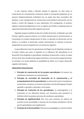 A este respecto, Nieda y Macedo señalan lo siguiente: La idea sobre la
construcción de conocimientos evoluciona desde la concepción piagetiana de un
proceso fundamentalmente individual con un papel más bien secundario del
profesor, a una consideración de construcción social donde la interacción con los
demás a través del lenguaje es muy importante. Por consiguiente, el profesor
adquiere especial protagonismo, al ser un agente que facilita el andamiaje para la
superación del propio desarrollo cognitivo personal.
Vygotsky propone también la idea de la doble formación, al defender que toda
función cognitiva aparece primero en el plano interpersonal y posteriormente se
reconstruye en el plano intrapersonal. Es decir, se aprende en interacción con los
demás y se produce el desarrollo cuando internamente se controla el proceso,
integrando las nuevas competencias a la estructura cognitiva.
La gran diferencia entre las aportaciones de Piaget y las de Vygotsky consiste en
el mayor énfasis que pone el segundo en la influencia del aprendizaje en el
desarrollo. Para Vygotsky el aprendizaje contribuye al desarrollo, es decir, es capaz
de tirar de él; esta consideración asigna al profesor y a la escuela un papel relevante,
al conceder a la acción didáctica la posibilidad de influir en el mayor desarrollo
cognitivo del alumno.
PRINCIPIOS PEDAGÓGICOS
1. Principio de construcción de los propios aprendizajes: Al conocer, los
estudiantes construyen sus conocimientos.
2. Principio de necesidad del desarrollo de la comunicación y el
acompañamiento de los aprendizajes: La interacción entre el estudiante y
sus docentes, sus pares y su entorno se produce a través del lenguaje. Permite
aprender a aprender y aprender a vivir juntos.
3. Principio de evaluación de los aprendizajes: La metacognición y la
evaluación en sus diferentes formas; son necesarias para promover la
reflexión sobre los propios procesos de enseñanza y aprendizaje.
4. Principio de significatividad. Nos sirve para priorizar los saberes de
acuerdo con las necesidades e intereses de los propios estudiantes a fin de
que los aprendizajes sean significativos.
5. Principio de la funcionalidad. Todo proceso pedagógico se orienta al saber
 
