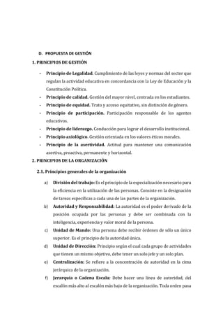 D. PROPUESTA DE GESTIÓN
1. PRINCIPIOS DE GESTIÓN
- Principio de Legalidad. Cumplimiento de las leyes y normas del sector que
regulan la actividad educativa en concordancia con la Ley de Educación y la
Constitución Política.
- Principio de calidad. Gestión del mayor nivel, centrada en los estudiantes.
- Principio de equidad. Trato y acceso equitativo, sin distinción de género.
- Principio de participación. Participación responsable de los agentes
educativos.
- Principio de liderazgo. Conducción para lograr el desarrollo institucional.
- Principio axiológico. Gestión orientada en los valores éticos morales.
- Principio de la asertividad. Actitud para mantener una comunicación
asertiva, proactiva, permanente y horizontal.
2. PRINCIPIOS DE LA ORGANIZACIÓN
2.1. Principios generales de la organización
a) División del trabajo: Es el principio de la especialización necesario para
la eficiencia en la utilización de las personas. Consiste en la designación
de tareas específicas a cada una de las partes de la organización.
b) Autoridad y Responsabilidad: La autoridad es el poder derivado de la
posición ocupada por las personas y debe ser combinada con la
inteligencia, experiencia y valor moral de la persona.
c) Unidad de Mando: Una persona debe recibir órdenes de sólo un único
superior. Es el principio de la autoridad única.
d) Unidad de Dirección: Principio según el cual cada grupo de actividades
que tienen un mismo objetivo, debe tener un solo jefe y un solo plan.
e) Centralización: Se refiere a la concentración de autoridad en la cima
jerárquica de la organización.
f) Jerarquía o Cadena Escala: Debe hacer una línea de autoridad, del
escalón más alto al escalón más bajo de la organización. Toda orden pasa
 