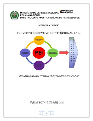 1
MINISTERIO DE DEFENSA NACIONAL
POLICIA NACIONAL
DIBIE – COLEGIO NUESTRA SEÑORA DE FATIMA (DECES)
“CIENCIA Y DEBER”
PROYECTO EDUCATIVO INSTITUCIONAL 2014
“CONSTRUYENDO UN FUTURO EDUCATIVO CON EXCELENCIA”
VALLEDUPAR CESAR 2015
 