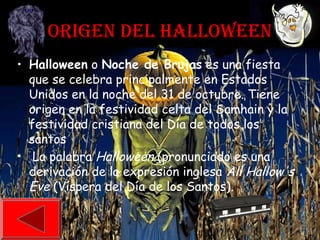 ORIGEN DEL HALLOWEEN
• Halloween o Noche de Brujas es una fiesta
que se celebra principalmente en Estados
Unidos en la noche del 31 de octubre. Tiene
origen en la festividad celta del Samhain y la
festividad cristiana del Día de todos los
santos
• La palabra Halloween (pronunciado es una
derivación de la expresión inglesa All Hallow's
Eve (Víspera del Día de los Santos).
 