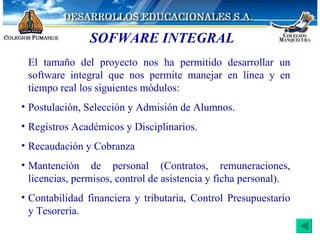 SOFWARE INTEGRAL El tamaño del proyecto nos ha permitido desarrollar un software integral que nos permite manejar en línea y en tiempo real los siguientes módulos: Postulación, Selección y Admisión de Alumnos. Registros Académicos y Disciplinarios. Recaudación y Cobranza Mantención de personal (Contratos, remuneraciones, licencias, permisos, control de asistencia y ficha personal). Contabilidad financiera y tributaria, Control Presupuestario y Tesorería. 