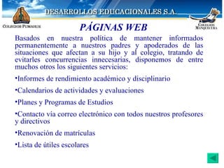 PÁGINAS WEB Basados en nuestra política de mantener informados permanentemente a nuestros padres y apoderados de las situaciones que afectan a su hijo y al colegio, tratando de evitarles concurrencias innecesarias, disponemos de entre muchos otros los siguientes servicios: Informes de rendimiento académico y disciplinario Calendarios de actividades y evaluaciones Planes y Programas de Estudios Contacto vía correo electrónico con todos nuestros profesores y directivos Renovación de matrículas Lista de útiles escolares 