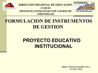 FORMULACION DE INSTRUMENTOS
DE GESTION
PROYECTO EDUCATIVO
INSTITUCIONAL
PROF. VICENTE QUISPE YUCA
CUSCO - 2010
DIRECCION REGIONAL DE EDUCACION
CUSCO
PROGRAMA ESTRATEGICO DE LOGROS DE
APRENDIZAJE
 
