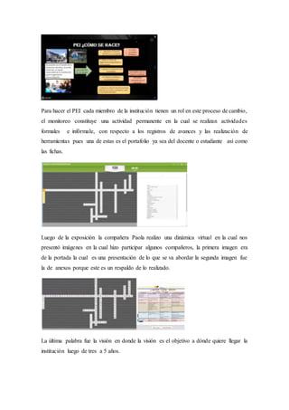 Para hacer el PEI cada miembro de la institución tienen un rol en este proceso de cambio,
el monitoreo constituye una actividad permanente en la cual se realizan actividades
formales e infórmale, con respecto a los registros de avances y las realización de
herramientas pues una de estas es el portafolio ya sea del docente o estudiante así como
las fichas.
Luego de la exposición la compañera Paola realizo una dinámica virtual en la cual nos
presentó imágenes en la cual hizo participar algunos compañeros, la primera imagen era
de la portada la cual es una presentación de lo que se va abordar la segunda imagen fue
la de anexos porque este es un respaldo de lo realizado.
La última palabra fue la visión en donde la visión es el objetivo a dónde quiere llegar la
institución luego de tres a 5 años.
 