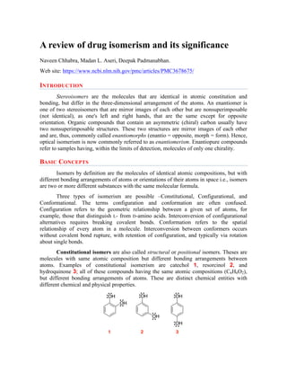 A review of drug isomerism and its significance
Naveen Chhabra, Madan L. Aseri, Deepak Padmanabhan.
Web site: https://www.ncbi.nlm.nih.gov/pmc/articles/PMC3678675/
INTRODUCTION
Stereoisomers are the molecules that are identical in atomic constitution and
bonding, but differ in the three-dimensional arrangement of the atoms. An enantiomer is
one of two stereoisomers that are mirror images of each other but are nonsuperimposable
(not identical), as one's left and right hands, that are the same except for opposite
orientation. Organic compounds that contain an asymmetric (chiral) carbon usually have
two nonsuperimposable structures. These two structures are mirror images of each other
and are, thus, commonly called enantiomorphs (enantio = opposite, morph = form). Hence,
optical isomerism is now commonly referred to as enantiomerism. Enantiopure compounds
refer to samples having, within the limits of detection, molecules of only one chirality.
BASIC CONCEPTS
Isomers by definition are the molecules of identical atomic compositions, but with
different bonding arrangements of atoms or orientations of their atoms in space i.e., isomers
are two or more different substances with the same molecular formula.
Three types of isomerism are possible –Constitutional, Configurational, and
Conformational. The terms configuration and conformation are often confused.
Configuration refers to the geometric relationship between a given set of atoms, for
example, those that distinguish L- from D-amino acids. Interconversion of configurational
alternatives requires breaking covalent bonds. Conformation refers to the spatial
relationship of every atom in a molecule. Interconversion between conformers occurs
without covalent bond rupture, with retention of configuration, and typically via rotation
about single bonds.
Constitutional isomers are also called structural or positional isomers. Theses are
molecules with same atomic composition but different bonding arrangements between
atoms. Examples of constitutional isomerism are catechol 1, resorcinol 2, and
hydroquinone 3; all of these compounds having the same atomic compositions (C6H6O2),
but different bonding arrangements of atoms. These are distinct chemical entities with
different chemical and physical properties.
OH
OH
1 2 3
OH
OH
OH
OH
 