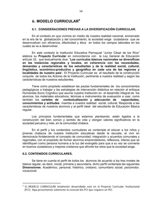 54 
 

         6. MODELO CURRICULAR4

         6.1. CONSIDERACIONES PREVIAS A LA DIVERSIFICACIÓN CURRICULAR.

       En el contexto en que vivimos en medio de nuestra realidad nacional, enmarcado
en la era de la globalización y del conocimiento, la sociedad exige ciudadanos que se
desenvuelvan con eficiencia, efectividad y ética en todos los campos laborales en los
cuales se va a desenvolver.

        En este contexto la Institución Educativa Parroquial “Junior César de los Ríos”
elabora su Proyecto Curricular en concordancia con la Ley General de Educación
artículo 33, que textualmente dice: “Los currículos básicos nacionales se diversifican
en las instancias regionales y locales, en coherencia con las necesidades,
demandas y características de los estudiantes y de la realidad social, cultural,
lingüística, económico-productiva y geográfica en cada una de las regiones y
localidades de nuestro país”. El Proyecto Curricular es el resultado de la construcción
conjunta de todos los Actores de la Institución, pertinente a nuestra realidad y según las
características de nuestros estudiantes.

       Tiene como propósito establecer las pautas fundamentales de los conocimientos
pedagógicos a trabajar y las estrategias de intervención didáctica en relación al enfoque
Humanista Socio Cognitivo que asume nuestra Institución en el desarrollo integral de los
alumnos, los materiales educativos, técnicas e instrumentos de evaluación a usar, como
también los carteles de        contextualización y adecuación de            capacidades,
conocimientos y actitudes insertas a nuestra realidad social, cultural. Responde a las
características de nuestros alumnos y al perfil ideal del estudiante de Educación Básica
regular.

       Los principios fundamentales que estamos planteando, están ligados a la
construcción del bien común y sentido de vida y otorgan valores significativos en la
sociedad peruana y más, en la comunidad chalaca.

         En el perfil y los contenidos curriculares se contempla el educar a los niños y
jóvenes chalacos de nuestra institución educativas desde la escuela, el vivir en
democracia fortaleciendo el concepto de comunidad, integración y acuerdos comunales y
regionales, con el propósito de formar alumnos emprendedores, reflexivos, líderes que se
identifiquen como persona humana a la luz del evangelio para que a su vez se convierta
en buenos ciudadanos y mejores cristianos que afronte los retos que la sociedad exige.

6.2. CONTENIDOS CURRICULARES.

       Se tiene en cuenta el perfil de todos los alumnos de acuerdo a los tres niveles de
básica regular, es decir, inicial, primaria y secundaria, dicho perfil contempla las siguientes
Dimensiones: Académico, personal, histórico, cristiano, comunitario social, psicomotor,
vocacional.



4
     El MODELO CURRICULAR totalmente desarrollado está en el Proyecto Curricular Institucional
    (PCI). Aquí presentamos solamente lo esencial del PCI que requiere un PEI.
 