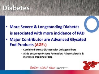 Diabetes
• More Severe & Longstanding Diabetes
is associated with more incidence of PAD
• Major Contributor are Advanced Glycated
End Products (AGEs)
– Combined excess Glucose with Collagen Fibers
– AGEs encourage Plaque Formation, Atherosclerosis &
increased trapping of LDL
 