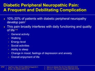 Diabetic Peripheral Neuropathic Pain:
A Frequent and Debilitating Complication
 10%-20% of patients with diabetic peripheral neuropathy
develop pain1
 This pain broadly interferes with daily functioning and quality
of life1-4
• General activity
• Walking
• Energy level
• Social activities
• Ability to sleep
• Change in mood, feelings of depression and anxiety
• Overall enjoyment of life
1. Argoff et al. Mayo Clin Proc 2006;81(4 Suppl):S3-11.
2. Boulton. Clin Diabetes 2005;23:9-15.
DPNP 3. Galer et al. Diabetes Res Clin Pract 2000;47(2):123-8.
4. Gore et al. J Pain Symptom Manage 2005;30(4):374-85.
 