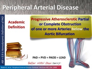 Peripheral Arterial Disease
Progressive Atherosclerotic Partial
or Complete Obstruction
of one or more Arteries below the
Aortic Bifurcation
Academic
Definition
Robert S. et al.: Peripheral Arterial Disease Textbook. McGraw-Hill, USA. 2009.
PAD = PVD = PAOD = LEAD
ABI<0.9isHemodynamicDefinitionofPAD
 