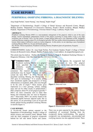 Parihar AS et al. Peripheral Ossifying Fibroma.
162
Journal of Advanced Medical and Dental Sciences Research |Vol. 3|Issue 2| April - June 2015
PERIPHERAL OSSIFYING FIBROMA: A DIAGNOSTIC DILEMMA
Anuj Singh Parihar1
, Sumit Narang1
, Anu Narang2
, Rajbir Singh3
1
Department of Periodontology, People’s College of Dental Sciences and Research Centre, Bhopal,
Madhya Pradesh, 2
Department of Conservative Dentistry, People’s Dental Academy, Bhopal, Madhya
Pradesh, 3
Department of Periodontology, Christian Dental College, Ludhiana, Punjab, India
CORRESPONDING Author: Dr. Anuj Singh Parihar, Post Graduate Student, People’s College of Dental
Sciences & Research Centre, Bhopal, Madhya Pradesh, India, E-mail address: dr.anujparihar@gmail.com
This article may be cited as: Parihar AS, Narang S, Narang A, Singh R. Peripheral Ossifying Fibroma: A
Diagnostic Dilemma. J Adv Med Dent Scie Res 2015;3(2):162-164.
NTRODUCTION:
Peripheral ossifying fibroma is a gingival
lesion specified by high degree of
cellularity, usually exhibiting bone
formation, although occasionally
cementum- like material or rarely distrophic
calcification may be found.[1]
Eversol and Robin
coined the term POF.[2]
In 1872, Menzel first
described ossifying fibroma, but Montgomery in
1927 gave its terminology.[3]
It is usually arising
from interdental papilla and irrespective of being
inflammatory or neoplastic, PDL cells were thought
to be the cells of origin.[2]
These lesions gives
impression as a slow growing, solitary, nodular
mass and can be either sessile or pedunculated.[2]
POF comprises about 9% of all gingival growths.[4]
POF’s are more commonly seen in white than
blacks and sometimes they are seen hi Hispanics
also.[5]
Intra-orally, POF’s are mostly found in the
interdental papilla between adjacent teeth, like in
this article, we are presenting a case of 16-year-old
female patient having peripheral ossifying fibroma
in maxilla (figure 1).
CASE REPORT:
A 16-year-old female patient reported to the
Department of Periodontology, People’s college of
dental sciences and research centre, Bhopal, India
with the chief complaint of gingival overgrowth
behind her left side lateral incisor and canine.
According to the patient, the overgrowth had
gradually increased in size. The gingival
overgrowth was oval in shape and 2.0 cm x 2.0cm
in size (figure 2).
Figure 1: Intra-oral view
Figure 2: Measurement of lesion
There was no pain reported by the patient. Patient
complained of occasional bleeding from the
overgrowth during tooth-brushing. The gingival
overgrowth was asymptomatic, non-ulcerated and
overlying mucosa was also appeared normal. There
I
CASE REPORT
ABSTRACT:
Peripheral ossifying fibroma (POF) is a non-neoplastic enlargement of the gingival, which is one of the main
benign, reactive hyperplastic inflammatory lesions of the gingiva occurring in young adults. It has a very high
recurrence rate of around 7-45%. For this reason, a longer patient follow-up is very important in POF. Peripheral
ossifying fibroma comprises about 9% of all gingival growths. POF has similar clinical presentations with different
lesions which makes it difficult to reach at a correct diagnosis. In this article, we are reporting a case of peripheral
ossifying fibroma (POF) in a 16-year-old female patient.
Key Words: Fibrous hyperplasia, Peripheral ossifying fibroma, Peripheral giant cell granuloma, Pyogenic
granuloma
 