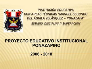 INSTITUCIÓN EDUCATIVA
       CON AREAS TÉCNICAS “MANUEL SEGUNDO
        DEL ÁGUILA VELÁSQUEZ – PONAZAPA”
          ESTUDIO, DISCIPLINA Y SUPERACIÓN”




PROYECTO EDUCATIVO INSTITUCIONAL
          PONAZAPINO

          2006 - 2018
 