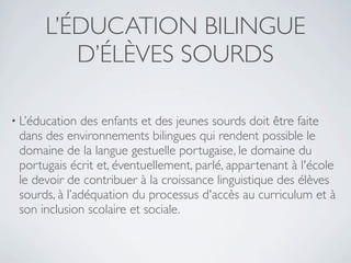 L’ÉDUCATION BILINGUE
         D’ÉLÈVES SOURDS

• L’éducation des enfants et des jeunes sourds doit être faite
 dans des environnements bilingues qui rendent possible le
 domaine de la langue gestuelle portugaise, le domaine du
 portugais écrit et, éventuellement, parlé, appartenant à l'école
 le devoir de contribuer à la croissance linguistique des élèves
 sourds, à l’adéquation du processus d'accès au curriculum et à
 son inclusion scolaire et sociale.
 