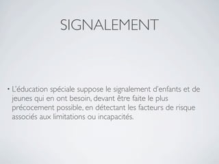 SIGNALEMENT


• L’éducationspéciale suppose le signalement d’enfants et de
 jeunes qui en ont besoin, devant être faite le plus
 précocement possible, en détectant les facteurs de risque
 associés aux limitations ou incapacités.
 