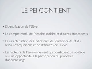 LE PEI CONTIENT

• L’identiﬁcation   de l’élève

• Le   compte rendu de l’histoire scolaire et d’autres antécédents

• Lacaractérisation des indicateurs de fonctionnalité et du
 niveau d'acquisitions et de difﬁcultés de l’élève

• Lesfacteurs de l'environnement qui constituent un obstacle
 ou une opportunité à la participation du processus
 d’apprentissage
 