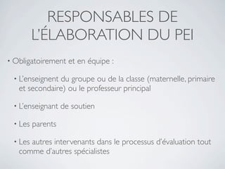 RESPONSABLES DE
         L’ÉLABORATION DU PEI
• Obligatoirement    et en équipe :

 • L’enseignentdu groupe ou de la classe (maternelle, primaire
   et secondaire) ou le professeur principal

 • L’enseignant    de soutien

 • Les   parents

 • Lesautres intervenants dans le processus d’évaluation tout
   comme d’autres spécialistes
 