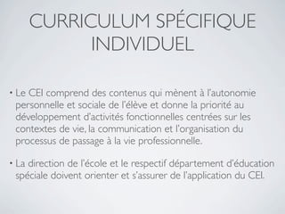 CURRICULUM SPÉCIFIQUE
             INDIVIDUEL

• LeCEI comprend des contenus qui mènent à l’autonomie
 personnelle et sociale de l’élève et donne la priorité au
 développement d’activités fonctionnelles centrées sur les
 contextes de vie, la communication et l’organisation du
 processus de passage à la vie professionnelle.

• Ladirection de l’école et le respectif département d’éducation
 spéciale doivent orienter et s’assurer de l’application du CEI.
 
