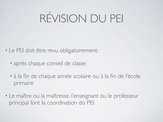 RÉVISION DU PEI

• Le   PEI doit être revu obligatoirement:

 • après    chaque conseil de classe

 •à  la ﬁn de chaque année scolaire ou à la ﬁn de l’école
   primaire

• Lemaître ou la maîtresse, l’enseignant ou le professeur
 principal font la coordination do PEI.
 