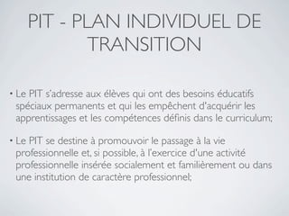PIT - PLAN INDIVIDUEL DE
               TRANSITION

• LePIT s’adresse aux élèves qui ont des besoins éducatifs
 spéciaux permanents et qui les empêchent d'acquérir les
 apprentissages et les compétences déﬁnis dans le curriculum;

• LePIT se destine à promouvoir le passage à la vie
 professionnelle et, si possible, à l’exercice d'une activité
 professionnelle insérée socialement et familièrement ou dans
 une institution de caractère professionnel;
 