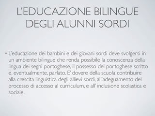 L’EDUCAZIONE BILINGUE
        DEGLI ALUNNI SORDI

• L’educazione   dei bambini e dei giovani sordi deve svolgersi in
 un ambiente bilingue che renda possibile la conoscenza della
 lingua dei segni portoghese, il possesso del portoghese scritto
 e, eventualmente, parlato. E’ dovere della scuola contribuire
 alla crescita linguistica degli allievi sordi, all’adeguamento del
 processo di accesso al curriculum, e all’ inclusione scolastica e
 sociale.
 