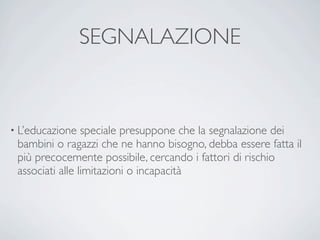 SEGNALAZIONE


• L’educazione   speciale presuppone che la segnalazione dei
 bambini o ragazzi che ne hanno bisogno, debba essere fatta il
 più precocemente possibile, cercando i fattori di rischio
 associati alle limitazioni o incapacità
 