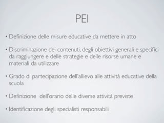 PEI
• Deﬁnizione   delle misure educative da mettere in atto

• Discriminazione   dei contenuti, degli obiettivi generali e speciﬁci
 da raggiungere e delle strategie e delle risorse umane e
 materiali da utilizzare

• Grado   di partecipazione dell’allievo alle attività educative della
 scuola

• Deﬁnizione    dell’orario delle diverse attività previste

• Identiﬁcazione   degli specialisti responsabili
 