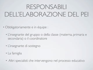 RESPONSABILI
 DELL’ELABORAZIONE DEL PEI
• Obbligatoriamente    e in équipe :

 • L’insegnante  del gruppo o della classe (materna, primaria e
     secondaria) o il coordinatore

 • L’insegnante    di sostegno

 • La   famiglia

 •   Altri specialisti che intervengono nel processo educativo
 