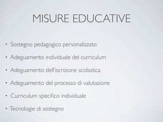 MISURE EDUCATIVE

•   Sostegno pedagogico personalizzato

•   Adeguamento individuale del curriculum

•   Adeguamento dell’iscrizione scolastica

•   Adeguamento del processo di valutazione

•   Curriculum speciﬁco individuale

•   Tecnologie di sostegno
 