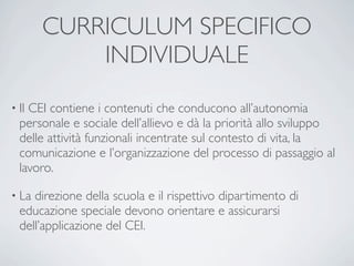 CURRICULUM SPECIFICO
           INDIVIDUALE
• IlCEI contiene i contenuti che conducono all’autonomia
  personale e sociale dell’allievo e dà la priorità allo sviluppo
  delle attività funzionali incentrate sul contesto di vita, la
  comunicazione e l’organizzazione del processo di passaggio al
  lavoro.

• La direzione della scuola e il rispettivo dipartimento di
  educazione speciale devono orientare e assicurarsi
  dell’applicazione del CEI.
 