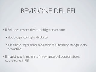 REVISIONE DEL PEI

• Il   Pei deve essere rivisto obbligatoriamente:

   • dopo    ogni consiglio di classe

   • alla  ﬁne di ogni anno scolastico o al termine di ogni ciclo
       scolastico

• Il
   maestro o la maestra, l’insegnante o il coordinatore,
  coordinano il PEI
 