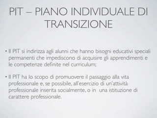 PIT – PIANO INDIVIDUALE DI
          TRANSIZIONE

• IlPIT si indirizza agli alunni che hanno bisogni educativi speciali
  permanenti che impediscono di acquisire gli apprendimenti e
  le competenze deﬁnite nel curriculum;

• IlPIT ha lo scopo di promuovere il passaggio alla vita
  professionale e, se possibile, all’esercizio di un’attività
  professionale inserita socialmente, o in una istituzione di
  carattere professionale.
 