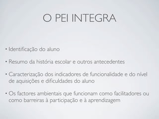 O PEI INTEGRA

• Identiﬁcação   do aluno

• Resumo   da história escolar e outros antecedentes

• Caracterização dos indicadores de funcionalidade e do nível
 de aquisições e diﬁculdades do aluno

• Osfactores ambientais que funcionam como facilitadores ou
 como barreiras à participação e à aprendizagem
 