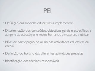 PEI
• Deﬁnição   das medidas educativas a implementar;

• Discriminação   dos conteúdos, objectivos gerais e especíﬁcos a
 atingir e as estratégias e meios humanos e materiais a utilizar,

• Nívelde participação do aluno nas actividades educativas da
 escola

• Deﬁnição   do horário das diferentes actividades previstas

• Identiﬁcação   dos técnicos responsáveis
 