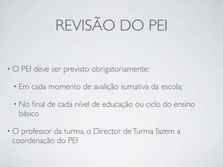 REVISÃO DO PEI

•O   PEI deve ser previsto obrigatoriamente:

 • Em   cada momento de avalição sumativa da escola;

 • No ﬁnal de cada nível de educação ou ciclo do ensino
  básico

•Oprofessor da turma, o Director de Turma fazem a
coordenação do PEI
 